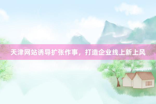 天津网站诱导扩张作事，打造企业线上新上风