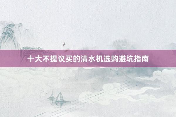 十大不提议买的清水机选购避坑指南