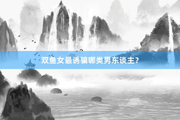 双鱼女最诱骗哪类男东谈主？