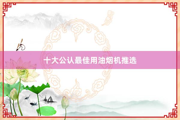 十大公认最佳用油烟机推选