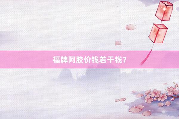 福牌阿胶价钱若干钱?